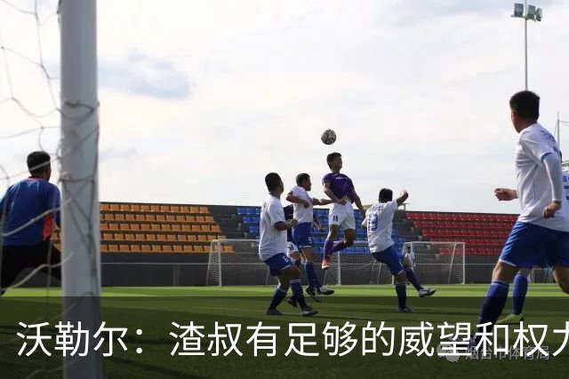 沃勒尔：渣叔有足够的威望和权力去尝试；纳帅已无法激励球队